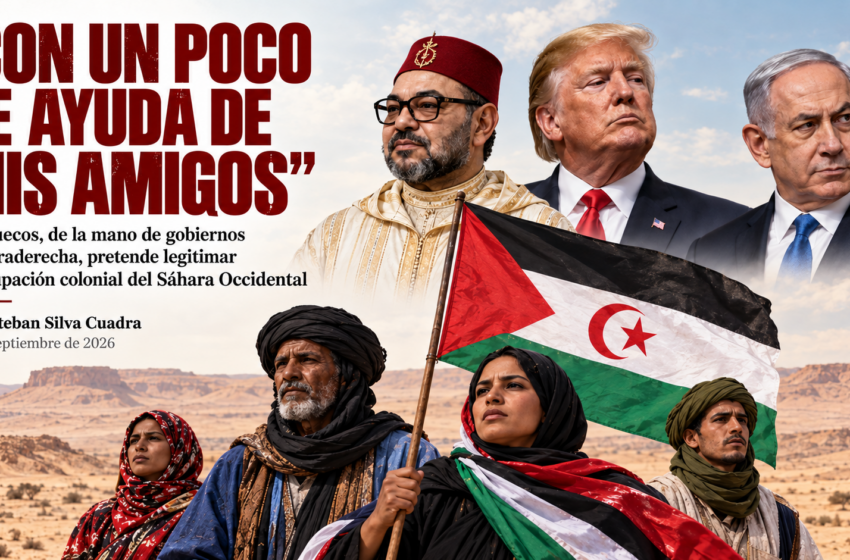  “CON UN POCO DE AYUDA DE MIS AMIGOS” Marruecos, de la mano de gobiernos de ultraderecha, pretende legitimar su ocupación colonial del Sáhara Occidental.Por Esteban Silva Cuadra